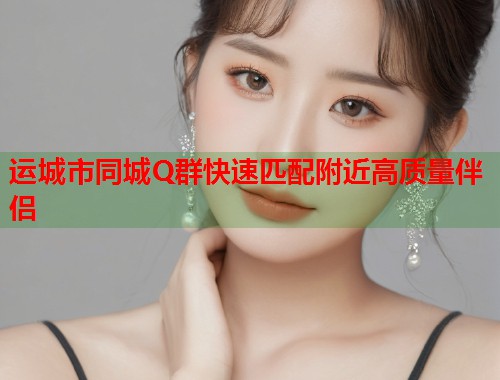 运城市同城Q群快速匹配附近高质量伴侣 运城市同城Q群快速匹配附近高质量伴侣
