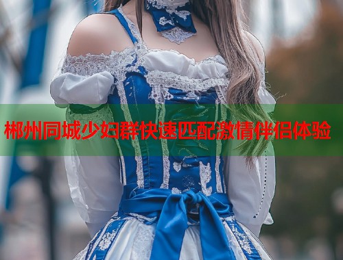 郴州同城少妇群快速匹配激情伴侣体验 郴州同城少妇群快速匹配激情伴侣体验