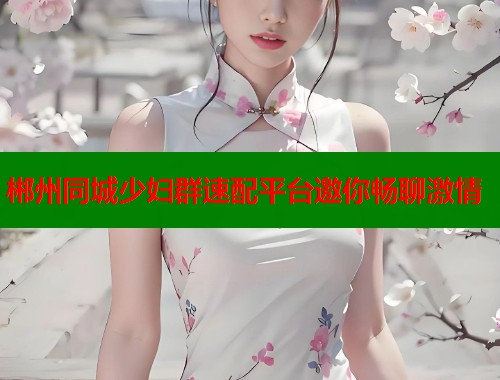 郴州同城少妇群速配平台邀你畅聊激情