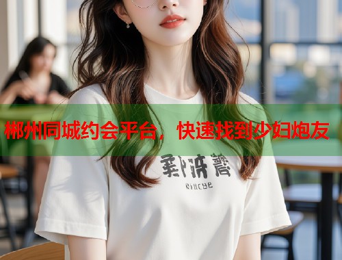 郴州同城约会平台，快速找到少妇炮友