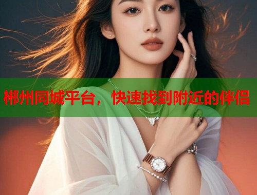 郴州同城平台,快速找到附近的伴侣 郴州同城平台,快速找到附近的伴侣