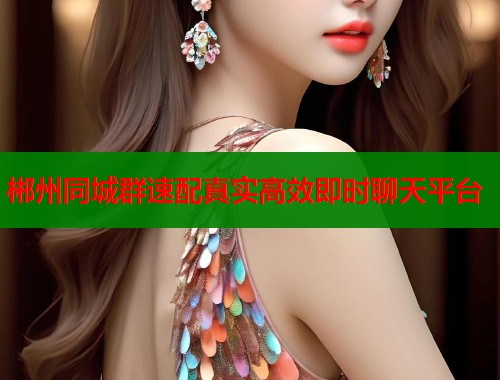 郴州同城群速配真实高效即时聊天平台 郴州同城群速配真实高效即时聊天平台