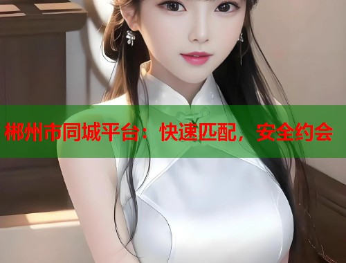 郴州市同城平台:快速匹配,安全约会 郴州市同城平台:快速匹配,安全约会