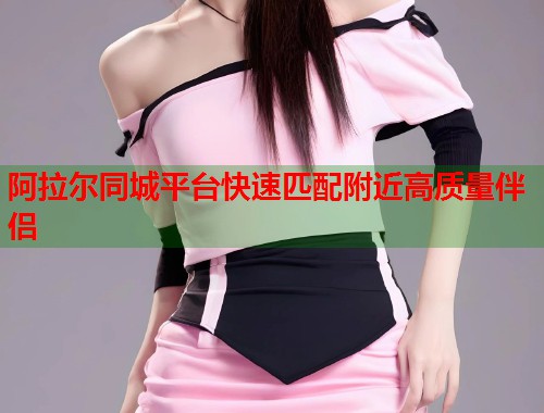 阿拉尔同城平台快速匹配附近高质量伴侣 阿拉尔同城平台快速匹配附近高质量伴侣