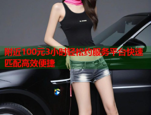附近100元3小时轻松约服务平台快速匹配高效便捷 附近100元3小时轻松约服务平台快速匹配高效便捷
