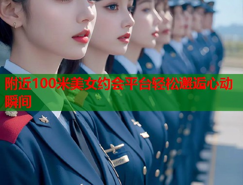 附近100米美女约会平台轻松邂逅心动瞬间 附近100米美女约会平台轻松邂逅心动瞬间