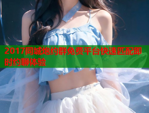 2017同城炮约群免费平台快速匹配即时约聊体验 2017同城炮约群免费平台快速匹配即时约聊体验