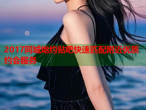 2017同城炮约贴吧快速匹配附近优质约会服务