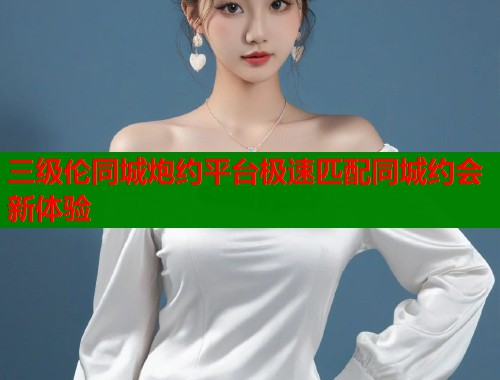 三级伦同城炮约平台极速匹配同城约会新体验 三级伦同城炮约平台极速匹配同城约会新体验