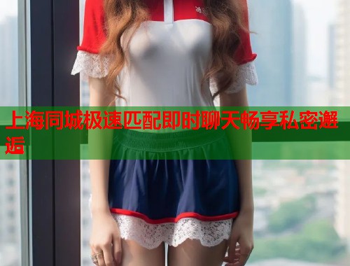 上海同城极速匹配即时聊天畅享私密邂逅