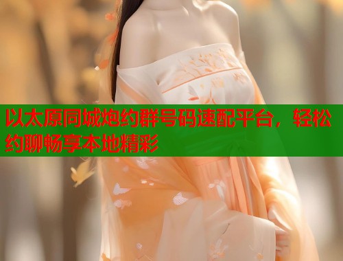 以太原同城炮约群号码速配平台，轻松约聊畅享本地精彩