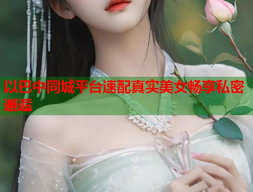 以巴中同城平台速配真实美女畅享私密邂逅 以巴中同城平台速配真实美女畅享私密邂逅