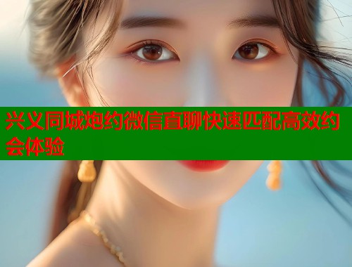 兴义同城炮约微信直聊快速匹配高效约会体验 兴义同城炮约微信直聊快速匹配高效约会体验