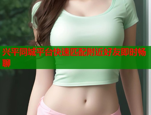 兴平同城平台快速匹配附近好友即时畅聊 兴平同城平台快速匹配附近好友即时畅聊