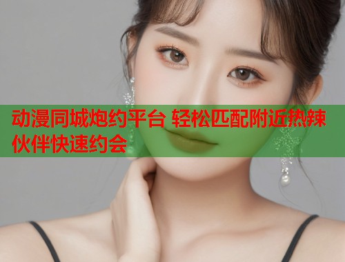 动漫同城炮约平台 轻松匹配附近热辣伙伴快速约会 动漫同城炮约平台 轻松匹配附近热辣伙伴快速约会