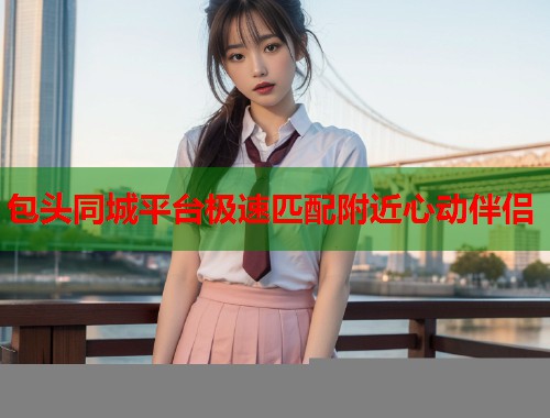 包头同城平台极速匹配附近心动伴侣 包头同城平台极速匹配附近心动伴侣