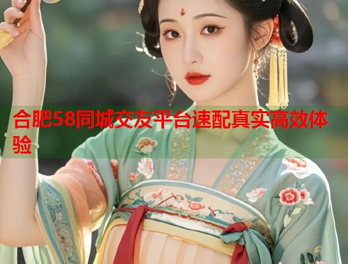 合肥58同城交友平台速配真实高效体验 合肥58同城交友平台速配真实高效体验
