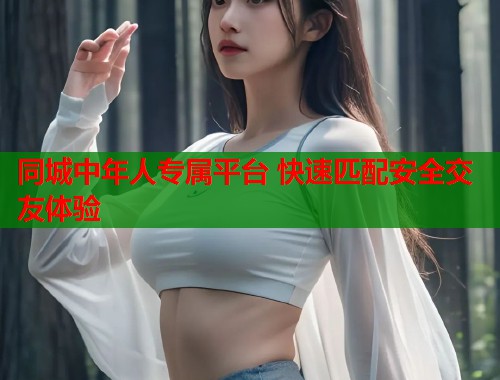 同城中年人专属平台 快速匹配安全交友体验 同城中年人专属平台 快速匹配安全交友体验