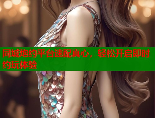 同城炮约平台速配真心,轻松开启即时约玩体验 同城炮约平台速配真心,轻松开启即时约玩体验