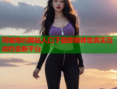 同城炮约网站入口下载即刻体验真实互动约会新平台 同城炮约网站入口下载即刻体验真实互动约会新平台