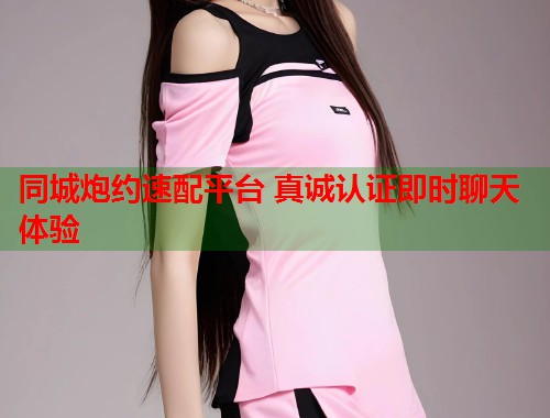 同城炮约速配平台 真诚认证即时聊天体验