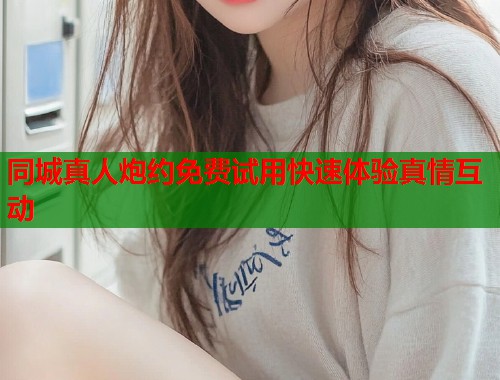 同城真人炮约免费试用快速体验真情互动 同城真人炮约免费试用快速体验真情互动