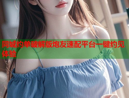 同城约单破解版炮友速配平台一键约见体验