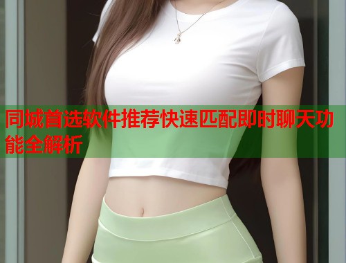 同城首选软件推荐快速匹配即时聊天功能全解析 同城首选软件推荐快速匹配即时聊天功能全解析