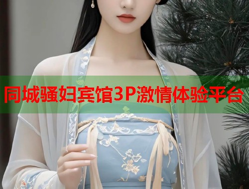 同城骚妇宾馆3P激情体验平台 同城骚妇宾馆3P激情体验平台