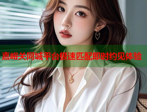 嘉峪关同城平台极速匹配即时约见体验 嘉峪关同城平台极速匹配即时约见体验