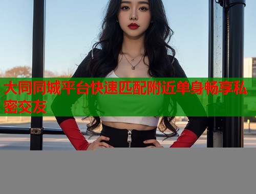 大同同城平台快速匹配附近单身畅享私密交友 大同同城平台快速匹配附近单身畅享私密交友