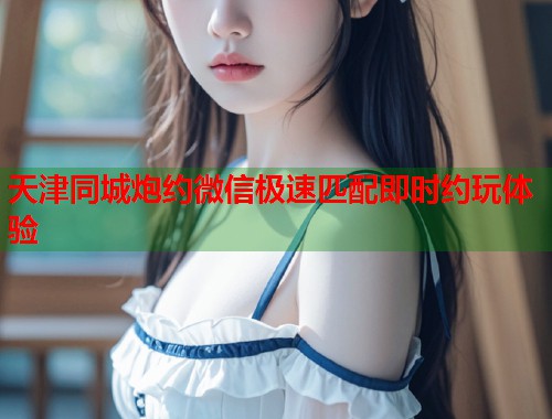 天津同城炮约微信极速匹配即时约玩体验 天津同城炮约微信极速匹配即时约玩体验