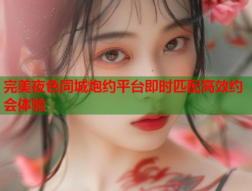 完美夜色同城炮约平台即时匹配高效约会体验 完美夜色同城炮约平台即时匹配高效约会体验