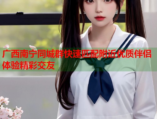 广西南宁同城群快速匹配附近优质伴侣体验精彩交友