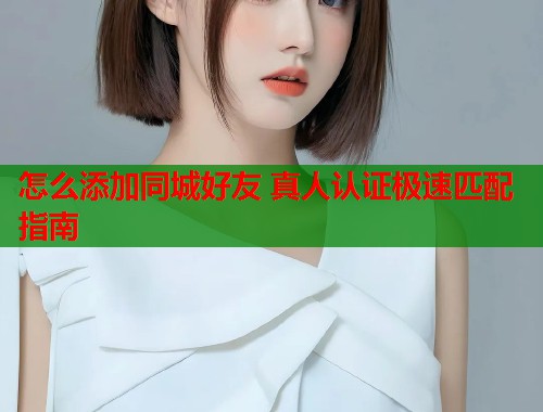 怎么添加同城好友 真人认证极速匹配指南 怎么添加同城好友 真人认证极速匹配指南