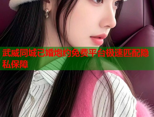 武威同城已婚炮约免费平台极速匹配隐私保障 武威同城已婚炮约免费平台极速匹配隐私保障