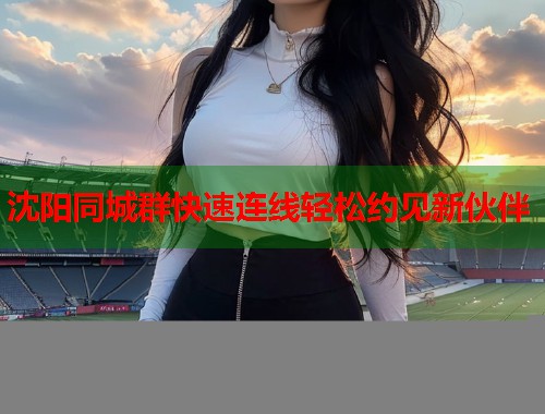 沈阳同城群快速连线轻松约见新伙伴 沈阳同城群快速连线轻松约见新伙伴