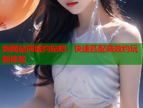 炮网站同城约贴吧：快速匹配高效约玩新体验