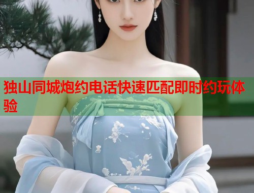 独山同城炮约电话快速匹配即时约玩体验 独山同城炮约电话快速匹配即时约玩体验