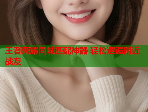 王者荣耀同城匹配神器 轻松邂逅附近战友 王者荣耀同城匹配神器 轻松邂逅附近战友