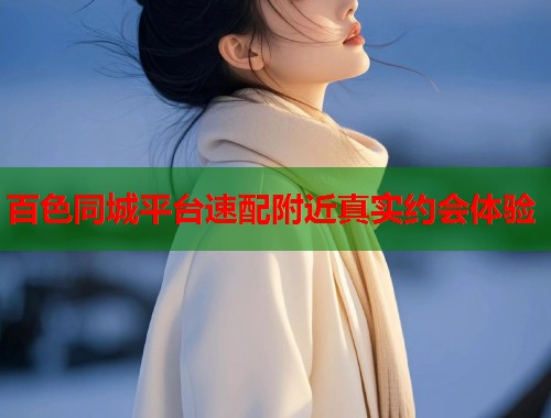 百色同城平台速配附近真实约会体验 百色同城平台速配附近真实约会体验