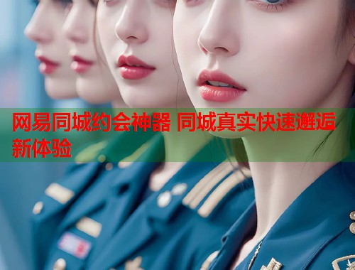 网易同城约会神器 同城真实快速邂逅新体验