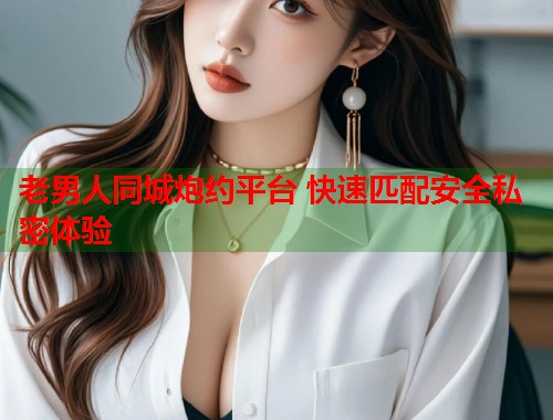 老男人同城炮约平台 快速匹配安全私密体验 老男人同城炮约平台 快速匹配安全私密体验