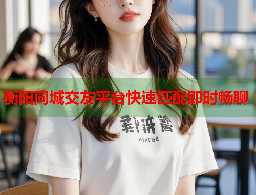 衡阳同城交友平台快速匹配即时畅聊