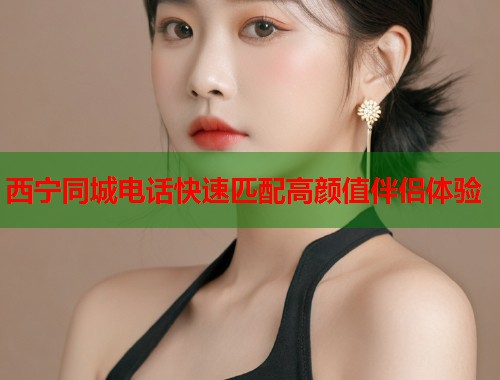 西宁同城电话快速匹配高颜值伴侣体验 西宁同城电话快速匹配高颜值伴侣体验