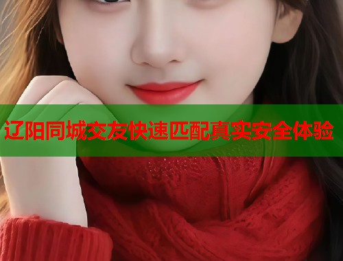 辽阳同城交友快速匹配真实安全体验 辽阳同城交友快速匹配真实安全体验