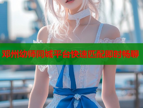 邓州幼师同城平台快速匹配即时畅聊 邓州幼师同城平台快速匹配即时畅聊