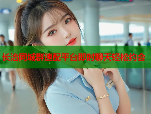 长治同城群速配平台即时聊天轻松约会 长治同城群速配平台即时聊天轻松约会