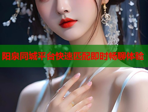 阳泉同城平台快速匹配即时畅聊体验 阳泉同城平台快速匹配即时畅聊体验