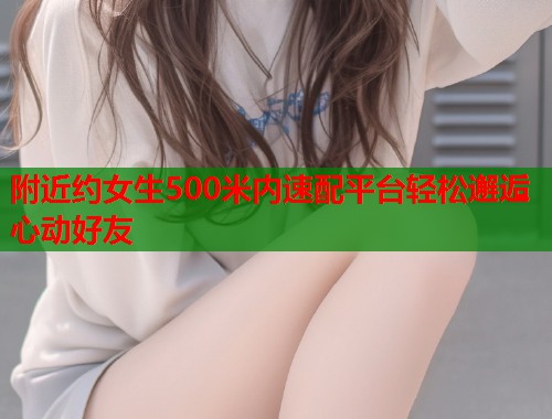 附近约女生500米内速配平台轻松邂逅心动好友 附近约女生500米内速配平台轻松邂逅心动好友
